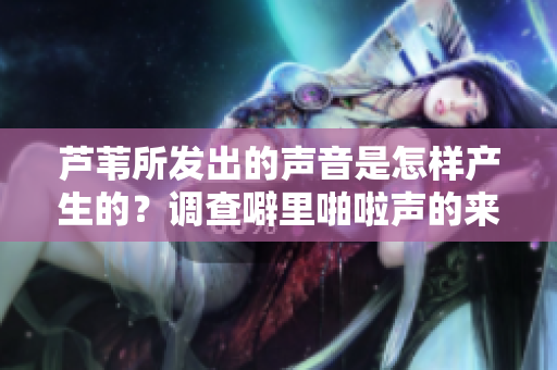 蘆葦所發(fā)出的聲音是怎樣產(chǎn)生的？調(diào)查噼里啪啦聲的來源