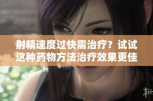 射精速度過快需治療？試試這種藥物方法治療效果更佳。