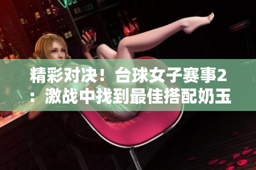 精彩對(duì)決！臺(tái)球女子賽事2：激戰(zhàn)中找到最佳搭配奶玉配方