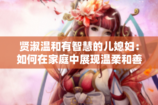 賢淑溫和有智慧的兒媳婦：如何在家庭中展現(xiàn)溫柔和善良