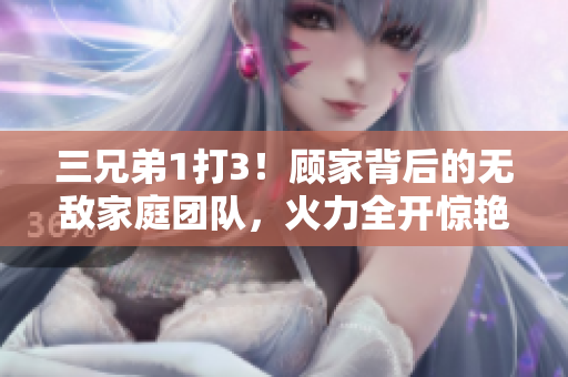 三兄弟1打3！顧家背后的無敵家庭團(tuán)隊(duì)，火力全開驚艷全場(chǎng)