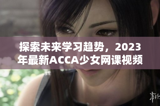 探索未來學(xué)習(xí)趨勢，2023年最新ACCA少女網(wǎng)課視頻來襲！