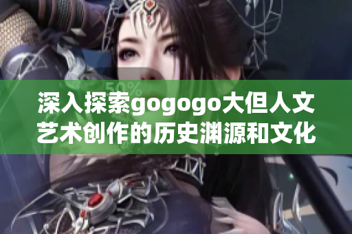 深入探索gogogo大但人文藝術創作的歷史淵源和文化內涵