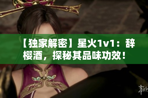 【獨家解密】星火1v1：辭櫻酒，探秘其品味功效！