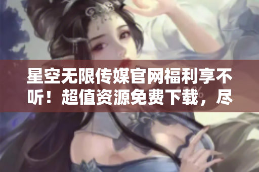 星空無限傳媒官網(wǎng)福利享不聽！超值資源免費下載，盡在眼前！