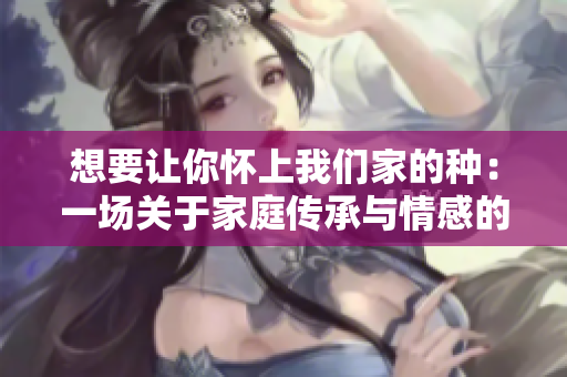 想要讓你懷上我們家的種：一場(chǎng)關(guān)于家庭傳承與情感的故事