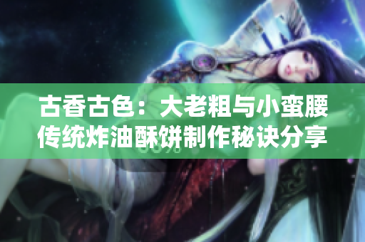 古香古色：大老粗與小蠻腰傳統炸油酥餅制作秘訣分享