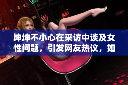 坤坤不小心在采訪中談及女性問題，引發網友熱議，如何妥善處理？