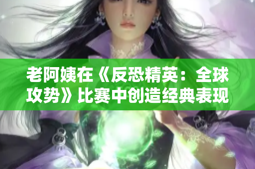 老阿姨在《反恐精英：全球攻勢》比賽中創(chuàng)造經(jīng)典表現(xiàn)