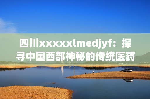 四川xxxxxlmedjyf：探尋中國(guó)西部神秘的傳統(tǒng)醫(yī)藥文化