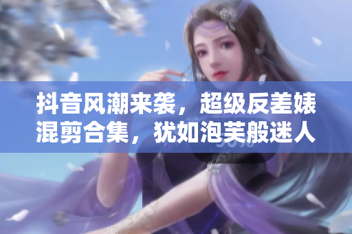 抖音風(fēng)潮來(lái)襲，超級(jí)反差婊混剪合集，猶如泡芙般迷人多變