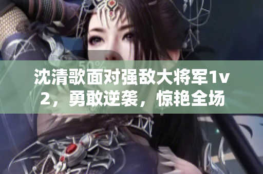 沈清歌面對(duì)強(qiáng)敵大將軍1v2，勇敢逆襲，驚艷全場(chǎng)
