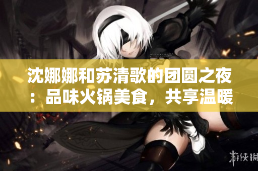沈娜娜和蘇清歌的團(tuán)圓之夜：品味火鍋美食，共享溫暖時(shí)光