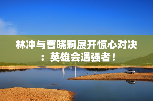 林沖與曹曉莉展開驚心對決：英雄會遇強者！