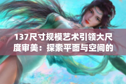 137尺寸規模藝術引領大尺度審美：探索平面與空間的輝煌交融(1)