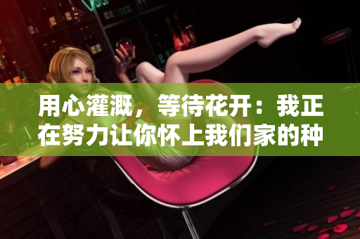 用心灌溉，等待花開：我正在努力讓你懷上我們家的種