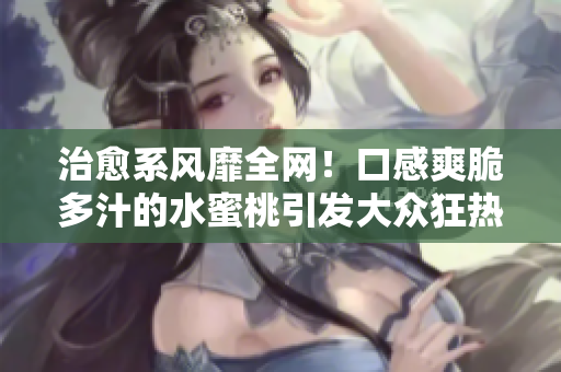 治愈系風靡全網！口感爽脆多汁的水蜜桃引發大眾狂熱