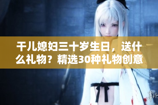 干兒媳婦三十歲生日，送什么禮物？精選30種禮物創意大揭秘