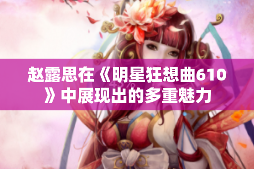 趙露思在《明星狂想曲610》中展現出的多重魅力