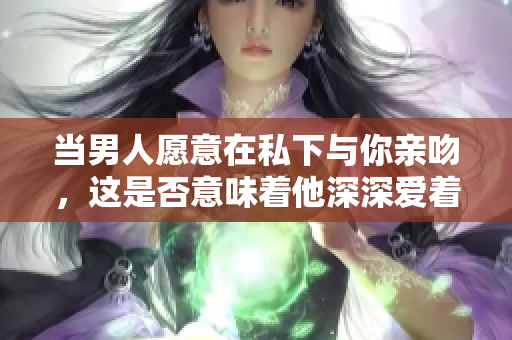 當男人愿意在私下與你親吻，這是否意味著他深深愛著你？