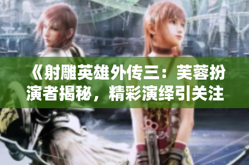 《射雕英雄外傳三：芙蓉扮演者揭秘，精彩演繹引關注！》