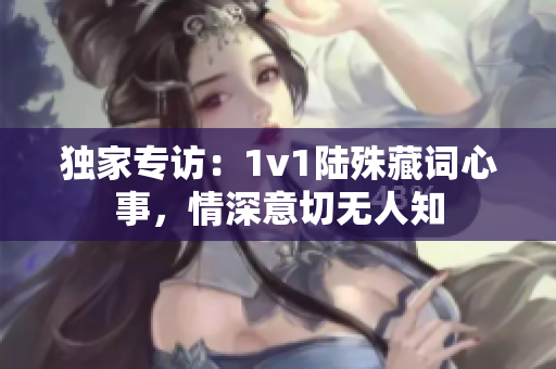 獨家專訪：1v1陸殊藏詞心事，情深意切無人知