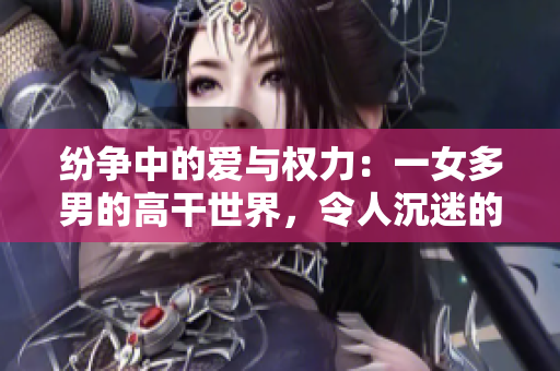 紛爭中的愛與權力：一女多男的高干世界，令人沉迷的小說推薦