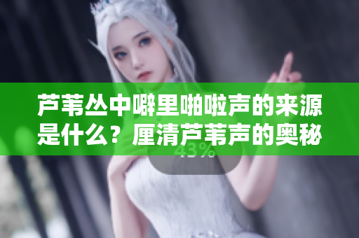 蘆葦叢中噼里啪啦聲的來(lái)源是什么？厘清蘆葦聲的奧秘