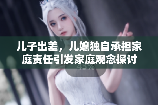 兒子出差，兒媳獨(dú)自承擔(dān)家庭責(zé)任引發(fā)家庭觀念探討