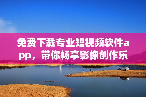 免費(fèi)下載專業(yè)短視頻軟件app，帶你暢享影像創(chuàng)作樂(lè)趣