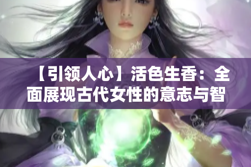 【引領(lǐng)人心】活色生香：全面展現(xiàn)古代女性的意志與智慧