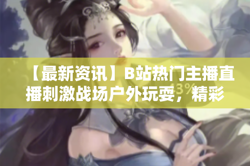 【最新資訊】B站熱門主播直播刺激戰場戶外玩耍，精彩紛呈！