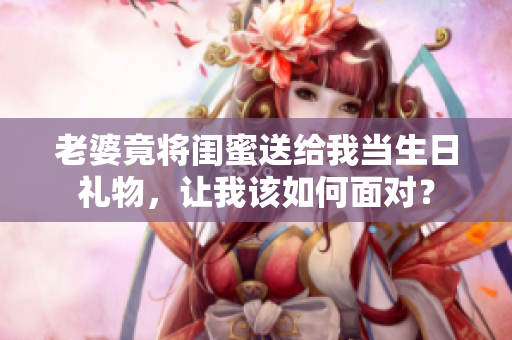 老婆竟將閨蜜送給我當(dāng)生日禮物，讓我該如何面對？