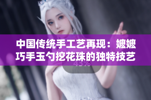 中國傳統(tǒng)手工藝再現(xiàn)：嬤嬤巧手玉勺挖花珠的獨特技藝引發(fā)熱議
