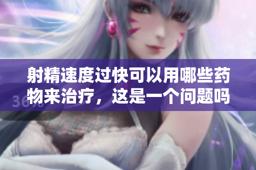 射精速度過快可以用哪些藥物來治療，這是一個問題嗎？