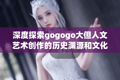深度探索gogogo大但人文藝術(shù)創(chuàng)作的歷史淵源和文化底蘊