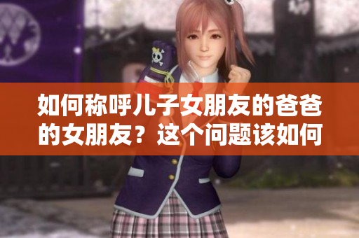 如何稱呼兒子女朋友的爸爸的女朋友？這個問題該如何妥貼處理呢？