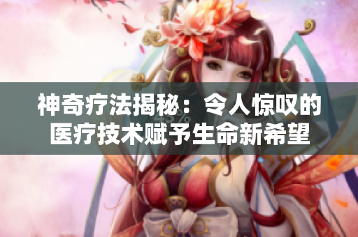 神奇療法揭秘：令人驚嘆的醫療技術賦予生命新希望