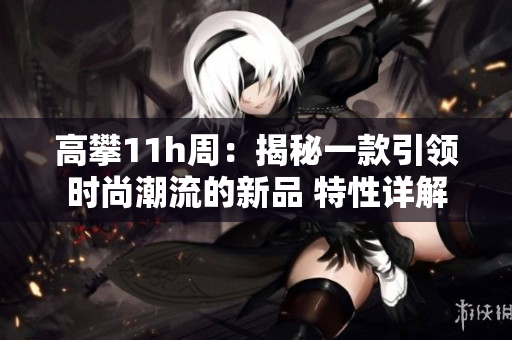 高攀11h周：揭秘一款引領時尚潮流的新品 特性詳解
