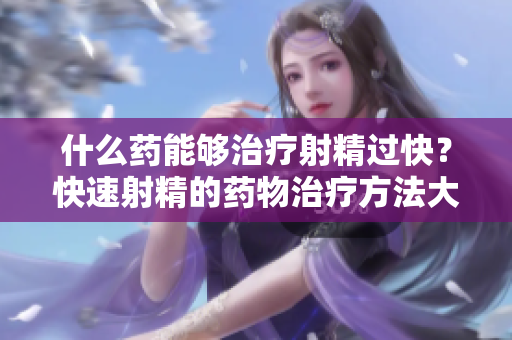 什么藥能夠治療射精過快？快速射精的藥物治療方法大揭秘