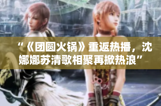 “《團(tuán)圓火鍋》重返熱播，沈娜娜蘇清歌相聚再掀熱浪”