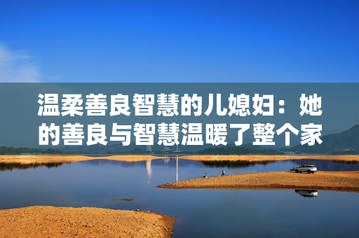 溫柔善良智慧的兒媳婦：她的善良與智慧溫暖了整個家庭