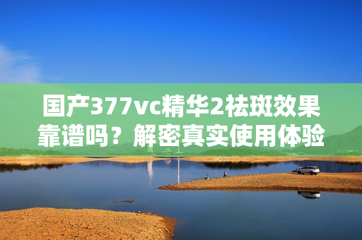 國產377vc精華2祛斑效果靠譜嗎？解密真實使用體驗