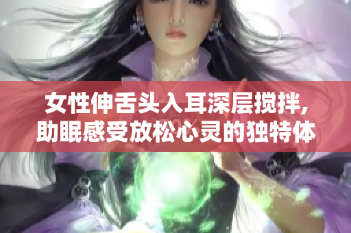 女性伸舌頭入耳深層攪拌,助眠感受放松心靈的獨(dú)特體驗(yàn)