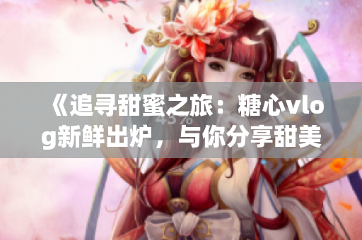 《追尋甜蜜之旅：糖心vlog新鮮出爐，與你分享甜美生活體驗》