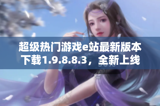 超級(jí)熱門游戲e站最新版本下載1.9.8.8.3，全新上線！