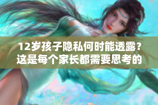 12歲孩子隱私何時(shí)能透露？這是每個(gè)家長(zhǎng)都需要思考的問題。