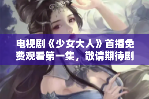 電視劇《少女大人》首播免費觀看第一集，敬請期待劇情展開