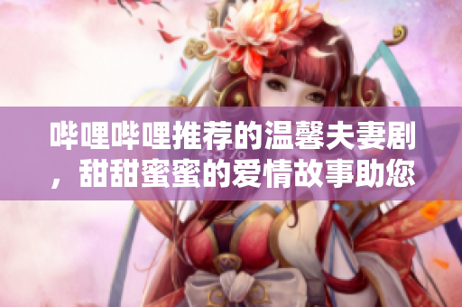 嗶哩嗶哩推薦的溫馨夫妻劇，甜甜蜜蜜的愛情故事助您一同賞析