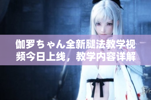 伽羅ちゃん全新腿法教學視頻今日上線，教學內容詳解適合初學者。